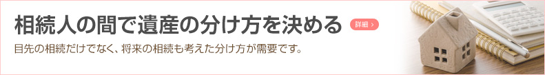 相続人の間で遺産の分け方を決める 目先の相続だけでなく、将来の相続も考えた分け方が需要です。